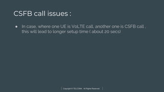 Copyright © TELCOMA. All Rights Reserved
CSFB call issues :
● In case, where one UE is VoLTE call, another one is CSFB call ,
this will lead to longer setup time ( about 20 secs)
 