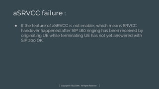 Copyright © TELCOMA. All Rights Reserved
aSRVCC failure :
● If the feature of aSRVCC is not enable, which means SRVCC
handover happened after SIP 180 ringing has been received by
originating UE while terminating UE has not yet answered with
SIP 200 OK.
 