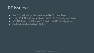 Copyright © TELCOMA. All Rights Reserved
RF issues :
● VoLTE call setup failure due to RACH problem.
● Long VoLTE call setup time due to RLF during call setup.
● MO UE tries to make VoLTE call , but RF is very poor.
● Call failure due to high BLER.
 