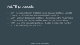 Copyright © TELCOMA. All Rights Reserved
VoLTE protocols :
● SIP - session initiation protocol : it is a popular protocol used to
create, modify and terminate multimedia sessions.
● SDP - session description protocol : it negotiates the multimedia
characteristics of the session between sender and receiver.
● RTP - real time transport protocol : it adds a sequence number
in order to identify lost packets.
 