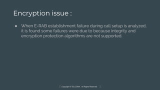 Copyright © TELCOMA. All Rights Reserved
Encryption issue :
● When E-RAB establishment failure during call setup is analyzed,
it is found some failures were due to because integrity and
encryption protection algorithms are not supported.
 