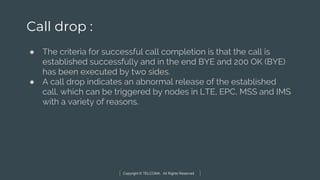 Copyright © TELCOMA. All Rights Reserved
Call drop :
● The criteria for successful call completion is that the call is
established successfully and in the end BYE and 200 OK (BYE)
has been executed by two sides.
● A call drop indicates an abnormal release of the established
call, which can be triggered by nodes in LTE, EPC, MSS and IMS
with a variety of reasons.
 