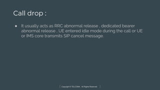 Copyright © TELCOMA. All Rights Reserved
Call drop :
● It usually acts as RRC abnormal release , dedicated bearer
abnormal release , UE entered idle mode during the call or UE
or IMS core transmits SIP cancel message.
 