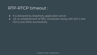 Copyright © TELCOMA. All Rights Reserved
RTP-RTCP timeout :
● It is declared by telephony application server.
● UE re-establishment of RRC connection along with QCI-1 and
QCI-5 was done successfully.
 