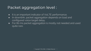 Copyright © TELCOMA. All Rights Reserved
Packet aggregation level :
● It is an important indicator of VoLTE performance.
● In downlink, packet aggregation depends on load and
configured voice target delay.
● For 80 ms packet aggregation is mostly not needed and used
quite rare.
 