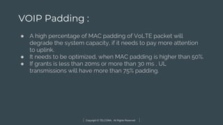 Copyright © TELCOMA. All Rights Reserved
VOIP Padding :
● A high percentage of MAC padding of VoLTE packet will
degrade the system capacity, if it needs to pay more attention
to uplink.
● It needs to be optimized, when MAC padding is higher than 50%.
● If grants is less than 20ms or more than 30 ms , UL
transmissions will have more than 75% padding.
 