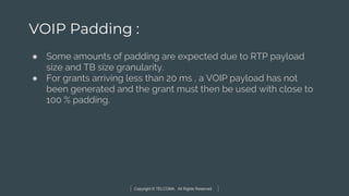 Copyright © TELCOMA. All Rights Reserved
VOIP Padding :
● Some amounts of padding are expected due to RTP payload
size and TB size granularity.
● For grants arriving less than 20 ms , a VOIP payload has not
been generated and the grant must then be used with close to
100 % padding.
 
