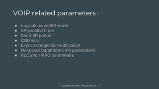 Copyright © TELCOMA. All Rights Reserved
VOIP related parameters :
● LogicalchannelSR-mask
● SR-prohibit timer
● Short SR period
● CQI mask
● Explicit congestion notification
● Handover parameters (A3 parameters)
● RLC and HARQ parameters
 