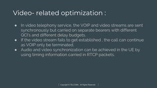 Copyright © TELCOMA. All Rights Reserved
Video- related optimization :
● In video telephony service, the VOIP and video streams are sent
synchronously but carried on separate bearers with different
QCI’s and different delay budgets.
● If the video stream fails to get established , the call can continue
as VOIP only be terminated.
● Audio and video synchronization can be achieved in the UE by
using timing information carried in RTCP packets.
 