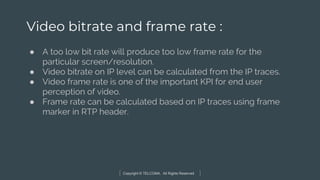 Copyright © TELCOMA. All Rights Reserved
Video bitrate and frame rate :
● A too low bit rate will produce too low frame rate for the
particular screen/resolution.
● Video bitrate on IP level can be calculated from the IP traces.
● Video frame rate is one of the important KPI for end user
perception of video.
● Frame rate can be calculated based on IP traces using frame
marker in RTP header.
 