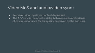 Copyright © TELCOMA. All Rights Reserved
Video MoS and audio/video sync :
● Perceived video quality is content dependent.
● The A/V sync is the offset in delay between audio and video is
of crucial importance for the quality perceived by the end user.
 