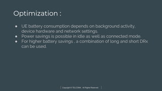 Copyright © TELCOMA. All Rights Reserved
Optimization :
● UE battery consumption depends on background activity,
device hardware and network settings.
● Power savings is possible in idle as well as connected mode.
● For higher battery savings , a combination of long and short DRx
can be used.
 