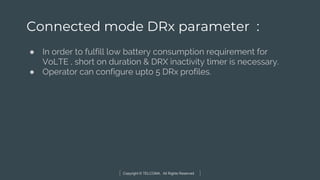 Copyright © TELCOMA. All Rights Reserved
Connected mode DRx parameter :
● In order to fulfill low battery consumption requirement for
VoLTE , short on duration & DRX inactivity timer is necessary.
● Operator can configure upto 5 DRx profiles.
 