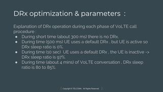 Copyright © TELCOMA. All Rights Reserved
DRx optimization & parameters :
Explanation of DRx operation during each phase of VoLTE call
procedure :
● During short time (about 300 ms) there is no DRx.
● During time (500 ms) UE uses a default DRx , but UE is active so
DRx sleep ratio is 0%.
● During time (10 sec) UE uses a default DRx , the UE is inactive ->
DRx sleep ratio is 97%.
● During time (about 4 mins) of VoLTE conversation , DRx sleep
ratio is 80 to 85%.
 