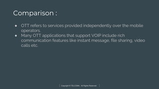 Copyright © TELCOMA. All Rights Reserved
Comparison :
● OTT refers to services provided independently over the mobile
operators.
● Many OTT applications that support VOIP include rich
communication features like instant message, file sharing, video
calls etc.
 
