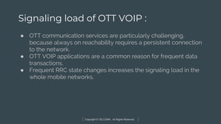Copyright © TELCOMA. All Rights Reserved
Signaling load of OTT VOIP :
● OTT communication services are particularly challenging,
because always on reachability requires a persistent connection
to the network.
● OTT VOIP applications are a common reason for frequent data
transactions.
● Frequent RRC state changes increases the signaling load in the
whole mobile networks.
 