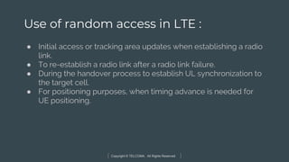 Copyright © TELCOMA. All Rights Reserved
Use of random access in LTE :
● Initial access or tracking area updates when establishing a radio
link.
● To re-establish a radio link after a radio link failure.
● During the handover process to establish UL synchronization to
the target cell.
● For positioning purposes, when timing advance is needed for
UE positioning.
 