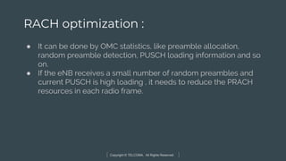 Copyright © TELCOMA. All Rights Reserved
RACH optimization :
● It can be done by OMC statistics, like preamble allocation,
random preamble detection, PUSCH loading information and so
on.
● If the eNB receives a small number of random preambles and
current PUSCH is high loading , it needs to reduce the PRACH
resources in each radio frame.
 