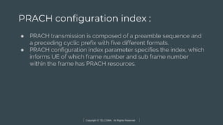 Copyright © TELCOMA. All Rights Reserved
PRACH configuration index :
● PRACH transmission is composed of a preamble sequence and
a preceding cyclic prefix with five different formats.
● PRACH configuration index parameter specifies the index, which
informs UE of which frame number and sub frame number
within the frame has PRACH resources.
 