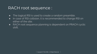 Copyright © TELCOMA. All Rights Reserved
RACH root sequence :
● The logical RSI is used to create a random preamble.
● In case of RSI collision, it is recommended to change RSI on
either of the site.
● RACH root sequence planning is dependent on PRACH cyclic
shift.
 