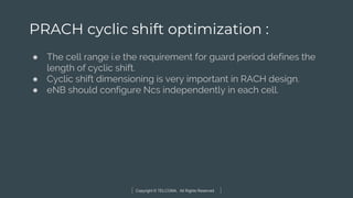 Copyright © TELCOMA. All Rights Reserved
PRACH cyclic shift optimization :
● The cell range i.e the requirement for guard period defines the
length of cyclic shift.
● Cyclic shift dimensioning is very important in RACH design.
● eNB should configure Ncs independently in each cell.
 
