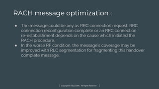 Copyright © TELCOMA. All Rights Reserved
RACH message optimization :
● The message could be any as RRC connection request, RRC
connection reconfiguration complete or an RRC connection
re-establishment depends on the cause which initiated the
RACH procedure.
● In the worse RF condition, the message’s coverage may be
improved with RLC segmentation for fragmenting this handover
complete message.
 
