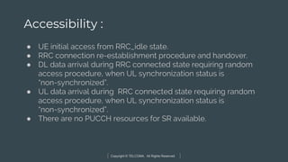 Copyright © TELCOMA. All Rights Reserved
Accessibility :
● UE initial access from RRC_idle state.
● RRC connection re-establishment procedure and handover.
● DL data arrival during RRC connected state requiring random
access procedure, when UL synchronization status is
“non-synchronized”.
● UL data arrival during RRC connected state requiring random
access procedure, when UL synchronization status is
“non-synchronized”.
● There are no PUCCH resources for SR available.
 