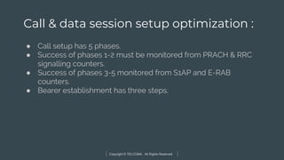 Copyright © TELCOMA. All Rights Reserved
Call & data session setup optimization :
● Call setup has 5 phases.
● Success of phases 1-2 must be monitored from PRACH & RRC
signalling counters.
● Success of phases 3-5 monitored from S1AP and E-RAB
counters.
● Bearer establishment has three steps.
 