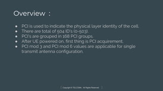 Copyright © TELCOMA. All Rights Reserved
Overview :
● PCI is used to indicate the physical layer identity of the cell.
● There are total of 504 ID’s (0-503).
● PCI’s are grouped in 168 PCI groups.
● After UE powered on, first thing is PCI acquirement.
● PCI mod 3 and PCI mod 6 values are applicable for single
transmit antenna configuration.
 