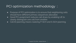 Copyright © TELCOMA. All Rights Reserved
PCI optimization methodology :
● Purpose of PCI optimization is to ensure that neighboring cells
should have different primary sequences allocated.
● Good PCI assignment reduces call drops by enabling UE to
clearly distinguish one cell from another.
● Cell ID planning means realizing P-SCH and S-SCH planning.
 