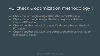 Copyright © TELCOMA. All Rights Reserved
PCI check & optimization methodology :
● Check that no neighboring cell has the same PCI value.
● Check that no neighboring cell of any neighbor cell has an
identical PCI value.
● Check if another cell within a specific distance has an identical
PCI value.
● Check if another cell within the signal strength threshold has an
identical PCI value.
 