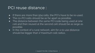 Copyright © TELCOMA. All Rights Reserved
PCI reuse distance :
● If there are more than 504 cells, the PCI’s have to be re-used.
● The co-PCI cells should be as far apart as possible.
● The distance between the same PCI code being used at one
cell and then reused at the second cell should be as large as
possible.
● In the context of a rural network, aim for a re-use distance
should be bigger than 2*maximum cell radius.
 