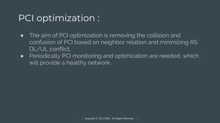 Copyright © TELCOMA. All Rights Reserved
PCI optimization :
● The aim of PCI optimization is removing the collision and
confusion of PCI based on neighbor relation and minimizing RS
DL/UL conflict.
● Periodically PCI monitoring and optimization are needed, which
will provide a healthy network.
 