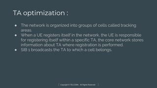 Copyright © TELCOMA. All Rights Reserved
TA optimization :
● The network is organized into groups of cells called tracking
areas.
● When a UE registers itself in the network, the UE is responsible
for registering itself within a specific TA, the core network stores
information about TA where registration is performed.
● SIB 1 broadcasts the TA to which a cell belongs.
 