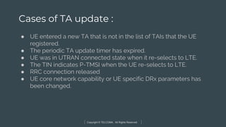 Copyright © TELCOMA. All Rights Reserved
Cases of TA update :
● UE entered a new TA that is not in the list of TAIs that the UE
registered.
● The periodic TA update timer has expired.
● UE was in UTRAN connected state when it re-selects to LTE.
● The TIN indicates P-TMSI when the UE re-selects to LTE.
● RRC connection released
● UE core network capability or UE specific DRx parameters has
been changed.
 