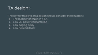 Copyright © TELCOMA. All Rights Reserved
TA design :
The key for tracking area design should consider these factors :
● The number of eNB’s in a TA.
● Low UE power consumption
● Low paging delay
● Low network load
 