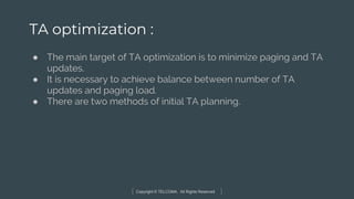 Copyright © TELCOMA. All Rights Reserved
TA optimization :
● The main target of TA optimization is to minimize paging and TA
updates.
● It is necessary to achieve balance between number of TA
updates and paging load.
● There are two methods of initial TA planning.
 