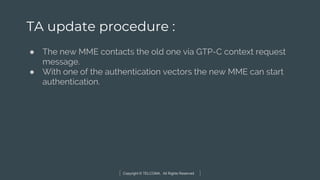 Copyright © TELCOMA. All Rights Reserved
TA update procedure :
● The new MME contacts the old one via GTP-C context request
message.
● With one of the authentication vectors the new MME can start
authentication.
 