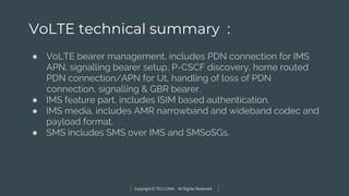 Copyright © TELCOMA. All Rights Reserved
VoLTE technical summary :
● VoLTE bearer management, includes PDN connection for IMS
APN, signalling bearer setup, P-CSCF discovery, home routed
PDN connection/APN for Ut, handling of loss of PDN
connection, signalling & GBR bearer.
● IMS feature part, includes ISIM based authentication.
● IMS media, includes AMR narrowband and wideband codec and
payload format.
● SMS includes SMS over IMS and SMSoSGs.
 