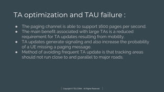 Copyright © TELCOMA. All Rights Reserved
TA optimization and TAU failure :
● The paging channel is able to support 1600 pages per second.
● The main benefit associated with large TAs is a reduced
requirement for TA updates resulting from mobility.
● TA updates generate signaling and also increase the probability
of a UE missing a paging message.
● Method of avoiding frequent TA update is that tracking areas
should not run close to and parallel to major roads.
 