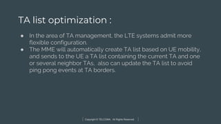 Copyright © TELCOMA. All Rights Reserved
TA list optimization :
● In the area of TA management, the LTE systems admit more
flexible configuration.
● The MME will automatically create TA list based on UE mobility,
and sends to the UE a TA list containing the current TA and one
or several neighbor TAs, also can update the TA list to avoid
ping pong events at TA borders.
 