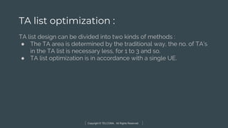 Copyright © TELCOMA. All Rights Reserved
TA list optimization :
TA list design can be divided into two kinds of methods :
● The TA area is determined by the traditional way, the no. of TA’s
in the TA list is necessary less, for 1 to 3 and so.
● TA list optimization is in accordance with a single UE.
 