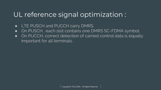 Copyright © TELCOMA. All Rights Reserved
UL reference signal optimization :
● LTE PUSCH and PUCCH carry DMRS.
● On PUSCH , each slot contains one DMRS SC-FDMA symbol.
● On PUCCH, correct detection of carried control data is equally
important for all terminals.
 