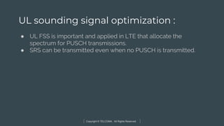 Copyright © TELCOMA. All Rights Reserved
UL sounding signal optimization :
● UL FSS is important and applied in LTE that allocate the
spectrum for PUSCH transmissions.
● SRS can be transmitted even when no PUSCH is transmitted.
 