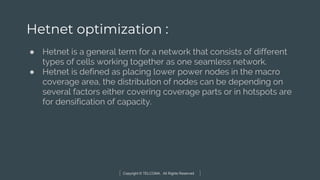 Copyright © TELCOMA. All Rights Reserved
Hetnet optimization :
● Hetnet is a general term for a network that consists of different
types of cells working together as one seamless network.
● Hetnet is defined as placing lower power nodes in the macro
coverage area, the distribution of nodes can be depending on
several factors either covering coverage parts or in hotspots are
for densification of capacity.
 