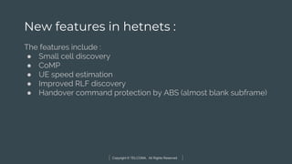 Copyright © TELCOMA. All Rights Reserved
New features in hetnets :
The features include :
● Small cell discovery
● CoMP
● UE speed estimation
● Improved RLF discovery
● Handover command protection by ABS (almost blank subframe)
 