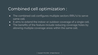 Copyright © TELCOMA. All Rights Reserved
Combined cell optimization :
● The combined cell configures multiple sectors (RRU’s) to serve
same cell.
● It aims to extend the indoor or outdoor coverage of a single cell.
● The benefits of the feature include reducing coverage holes by
allowing multiple coverage areas within the same cell.
 
