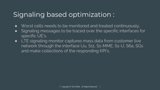 Copyright © TELCOMA. All Rights Reserved
Signaling based optimization :
● Worst cells needs to be monitored and treated continuously.
● Signaling messages to be traced over the specific interfaces for
specific UE’s.
● LTE signaling monitor captures mass data from customer live
network through the interface Uu, S11, S1-MME, S1-U, S6a, SGs
and make collections of the responding KPI’s.
 