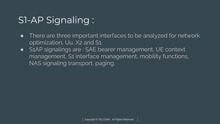 Copyright © TELCOMA. All Rights Reserved
S1-AP Signaling :
● There are three important interfaces to be analyzed for network
optimization, Uu, X2 and S1.
● S1AP signalings are : SAE bearer management, UE context
management, S1 interface management, mobility functions,
NAS signaling transport, paging.
 