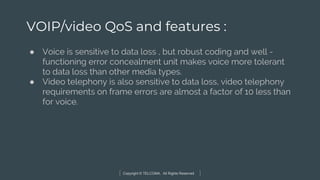Copyright © TELCOMA. All Rights Reserved
VOIP/video QoS and features :
● Voice is sensitive to data loss , but robust coding and well -
functioning error concealment unit makes voice more tolerant
to data loss than other media types.
● Video telephony is also sensitive to data loss, video telephony
requirements on frame errors are almost a factor of 10 less than
for voice.
 